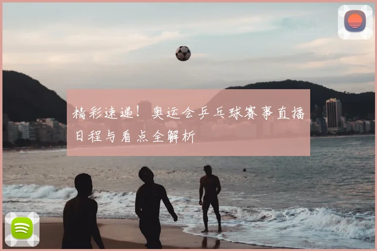 精彩速递！奥运会乒乓球赛事直播日程与看点全解析