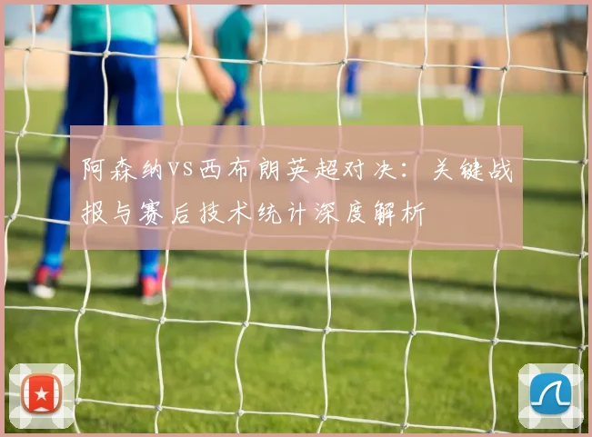 阿森纳vs西布朗英超对决：关键战报与赛后技术统计深度解析
